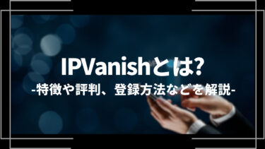IPVanish(アイピーバニッシュ)とは？特徴や評判、メリットや登録方法、おすすめできる人も解説